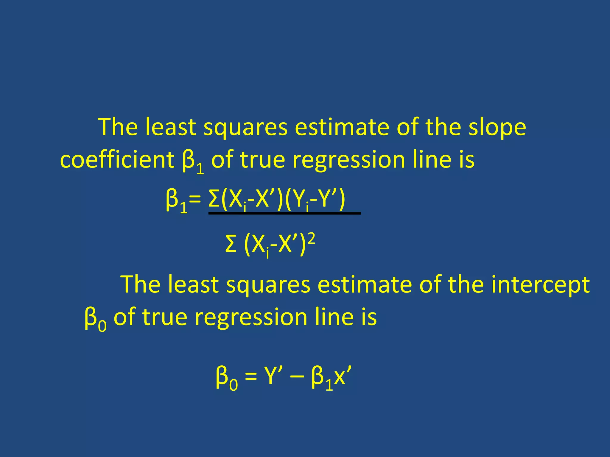 The least squares estimate of the slope
coefficient β1 of true regression line is
          β1= Σ(Xi-X’)(Yi-Y’)
                Σ (Xi-X’)2
     The least squares estimate of the intercept
  β0 of true regression line is

             β0 = Y’ – β1x’
 