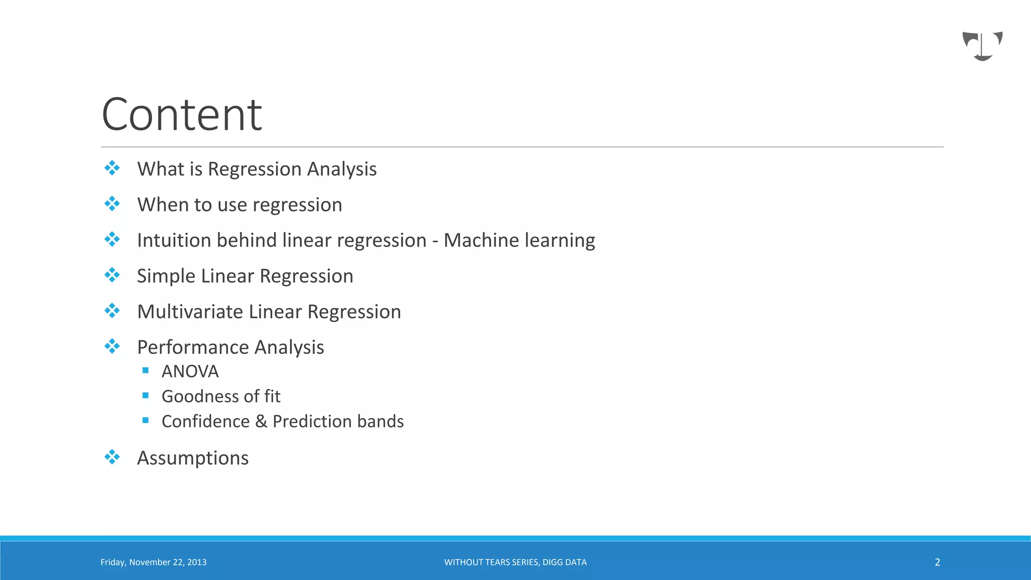 Content
 What is Regression Analysis
 When to use regression

 Intuition behind linear regression - Machine learning
 Simple Linear Regression
 Multivariate Linear Regression
 Performance Analysis
 ANOVA
 Goodness of fit
 Confidence & Prediction bands

 Assumptions

Friday, November 22, 2013

WITHOUT TEARS SERIES, DIGG DATA

2

 