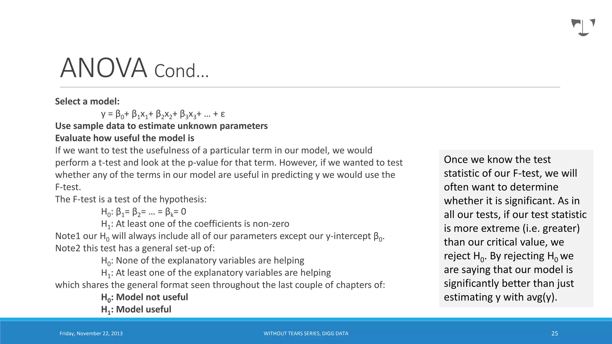 ANOVA Cond…
Select a model:
y = β0+ β1x1+ β2x2+ β3x3+ … + ε
Use sample data to estimate unknown parameters
Evaluate how useful the model is
If we want to test the usefulness of a particular term in our model, we would
perform a t-test and look at the p-value for that term. However, if we wanted to test
whether any of the terms in our model are useful in predicting y we would use the
F-test.
The F-test is a test of the hypothesis:
H0: β1= β2= … = βk= 0
H1: At least one of the coefficients is non-zero
Note1 our H0 will always include all of our parameters except our y-intercept β0.
Note2 this test has a general set-up of:
H0: None of the explanatory variables are helping
H1: At least one of the explanatory variables are helping
which shares the general format seen throughout the last couple of chapters of:
H0: Model not useful
H1: Model useful
Friday, November 22, 2013

WITHOUT TEARS SERIES, DIGG DATA

Once we know the test
statistic of our F-test, we will
often want to determine
whether it is significant. As in
all our tests, if our test statistic
is more extreme (i.e. greater)
than our critical value, we
reject H0. By rejecting H0 we
are saying that our model is
significantly better than just
estimating y with avg(y).
25

 