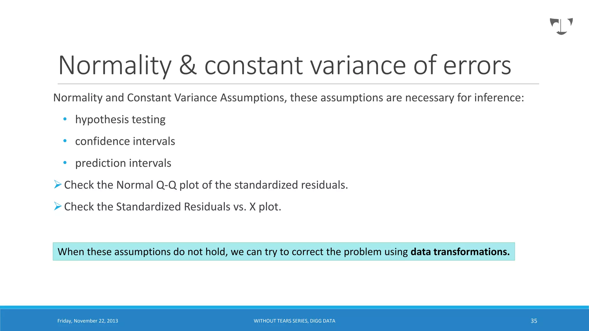 Normality & constant variance of errors
Normality and Constant Variance Assumptions, these assumptions are necessary for inference:
• hypothesis testing
• confidence intervals
• prediction intervals
 Check the Normal Q-Q plot of the standardized residuals.

 Check the Standardized Residuals vs. X plot.

When these assumptions do not hold, we can try to correct the problem using data transformations.

Friday, November 22, 2013

WITHOUT TEARS SERIES, DIGG DATA

35

 