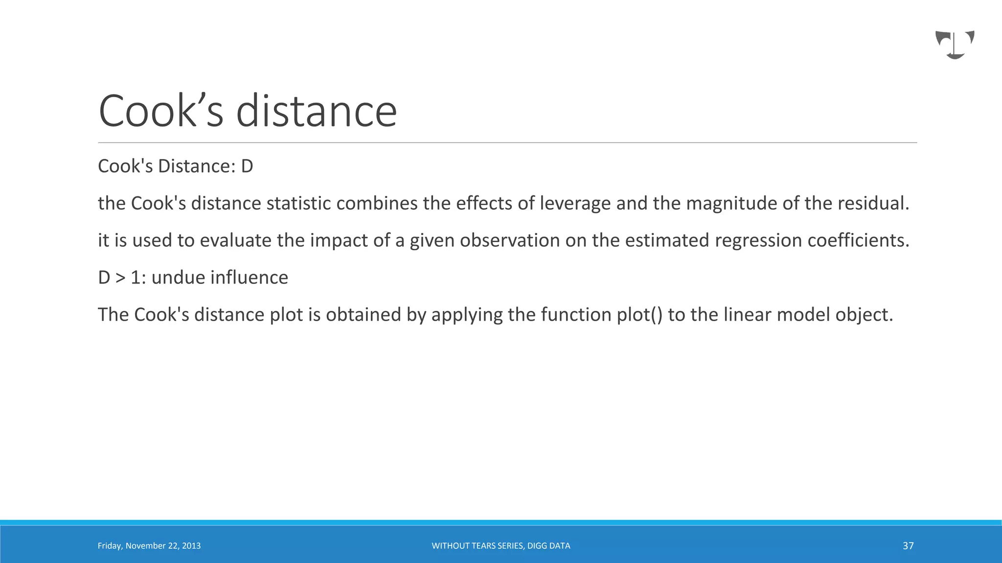 Cook’s distance
Cook's Distance: D
the Cook's distance statistic combines the effects of leverage and the magnitude of the residual.
it is used to evaluate the impact of a given observation on the estimated regression coefficients.
D > 1: undue influence
The Cook's distance plot is obtained by applying the function plot() to the linear model object.

Friday, November 22, 2013

WITHOUT TEARS SERIES, DIGG DATA

37

 