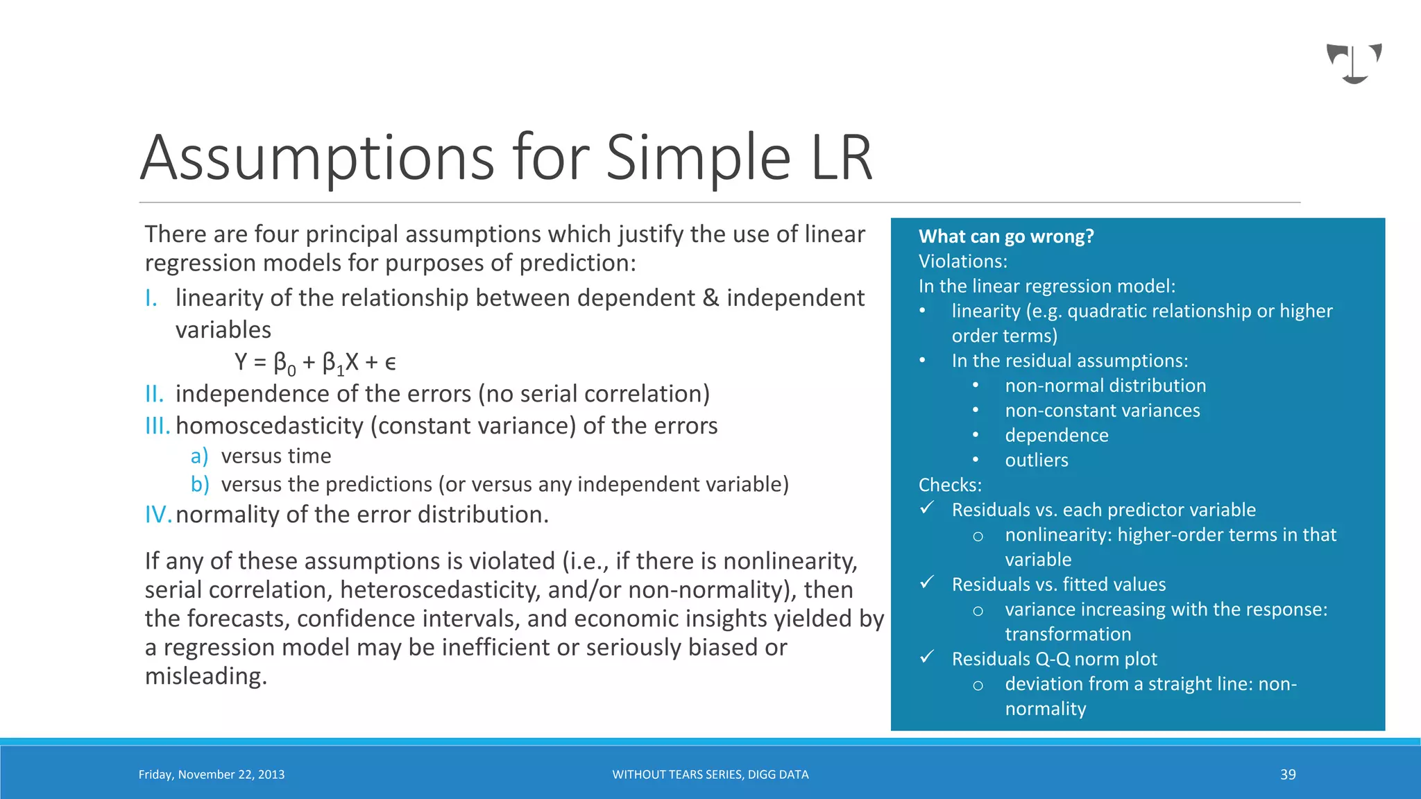 Assumptions for Simple LR
There are four principal assumptions which justify the use of linear
regression models for purposes of prediction:
I. linearity of the relationship between dependent & independent
variables
Y = β 0 + β 1X + ϵ
II. independence of the errors (no serial correlation)
III. homoscedasticity (constant variance) of the errors
a) versus time
b) versus the predictions (or versus any independent variable)

IV.normality of the error distribution.
If any of these assumptions is violated (i.e., if there is nonlinearity,
serial correlation, heteroscedasticity, and/or non-normality), then
the forecasts, confidence intervals, and economic insights yielded by
a regression model may be inefficient or seriously biased or
misleading.

Friday, November 22, 2013

WITHOUT TEARS SERIES, DIGG DATA

What can go wrong?
Violations:
In the linear regression model:
• linearity (e.g. quadratic relationship or higher
order terms)
• In the residual assumptions:
• non-normal distribution
• non-constant variances
• dependence
• outliers
Checks:
 Residuals vs. each predictor variable
o nonlinearity: higher-order terms in that
variable
 Residuals vs. fitted values
o variance increasing with the response:
transformation
 Residuals Q-Q norm plot
o deviation from a straight line: nonnormality
39

 