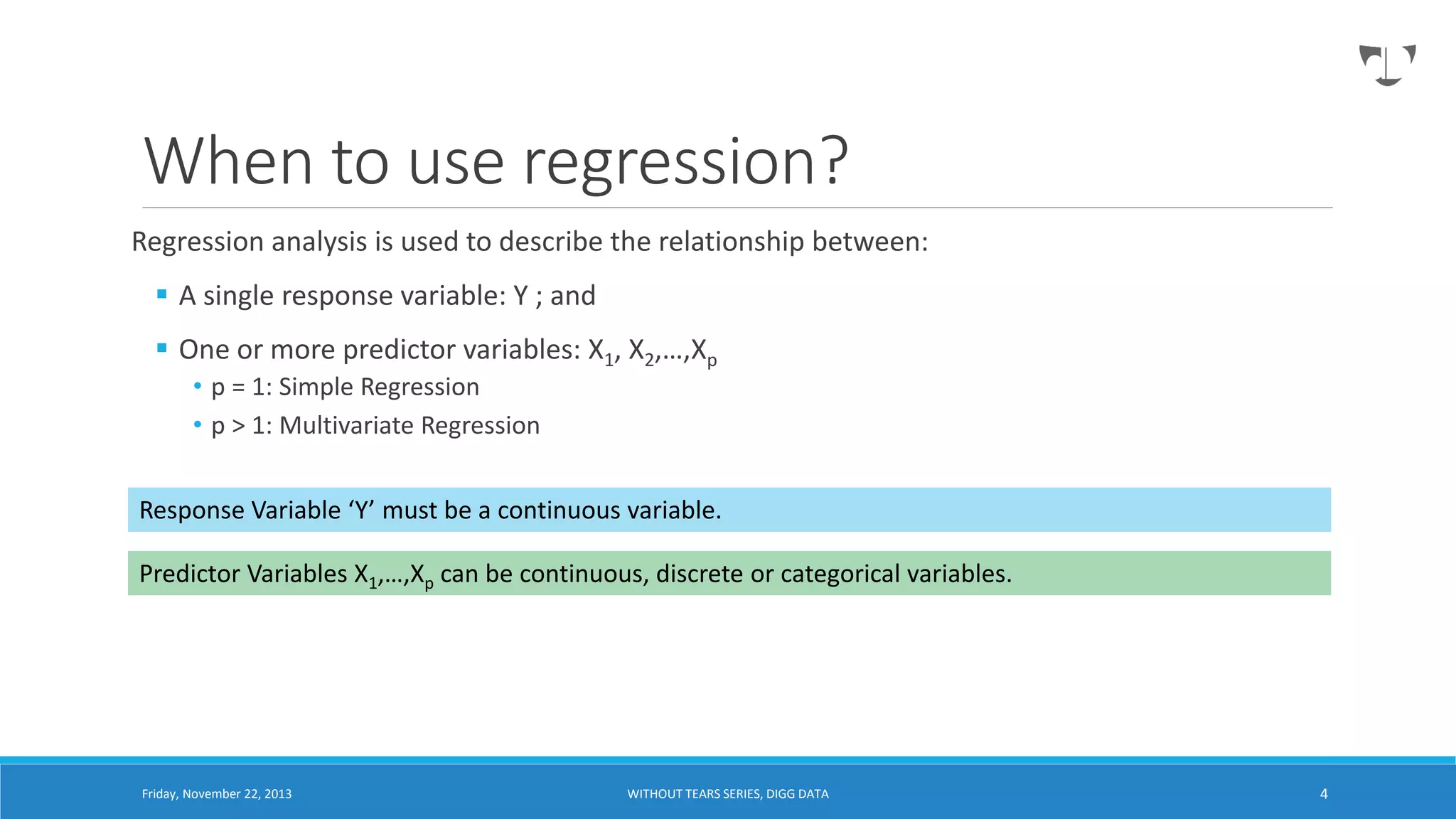 When to use regression?
Regression analysis is used to describe the relationship between:
 A single response variable: Y ; and
 One or more predictor variables: X1, X2,…,Xp
• p = 1: Simple Regression
• p > 1: Multivariate Regression

Response Variable ‘Y’ must be a continuous variable.
Predictor Variables X1,…,Xp can be continuous, discrete or categorical variables.

Friday, November 22, 2013

WITHOUT TEARS SERIES, DIGG DATA

4

 