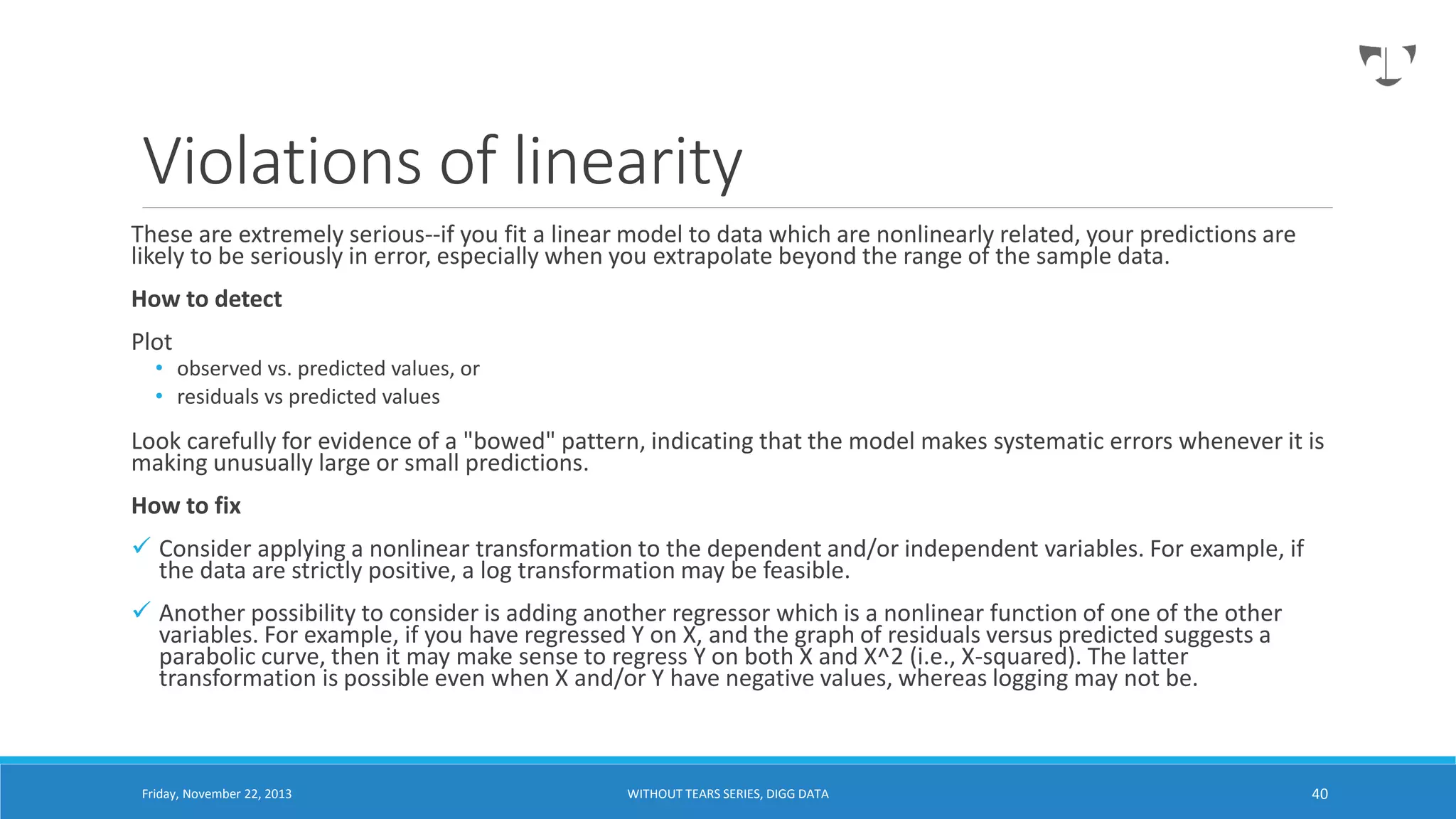 Violations of linearity
These are extremely serious--if you fit a linear model to data which are nonlinearly related, your predictions are
likely to be seriously in error, especially when you extrapolate beyond the range of the sample data.
How to detect

Plot

• observed vs. predicted values, or
• residuals vs predicted values

Look carefully for evidence of a "bowed" pattern, indicating that the model makes systematic errors whenever it is
making unusually large or small predictions.
How to fix
 Consider applying a nonlinear transformation to the dependent and/or independent variables. For example, if
the data are strictly positive, a log transformation may be feasible.
 Another possibility to consider is adding another regressor which is a nonlinear function of one of the other
variables. For example, if you have regressed Y on X, and the graph of residuals versus predicted suggests a
parabolic curve, then it may make sense to regress Y on both X and X^2 (i.e., X-squared). The latter
transformation is possible even when X and/or Y have negative values, whereas logging may not be.

Friday, November 22, 2013

WITHOUT TEARS SERIES, DIGG DATA

40

 