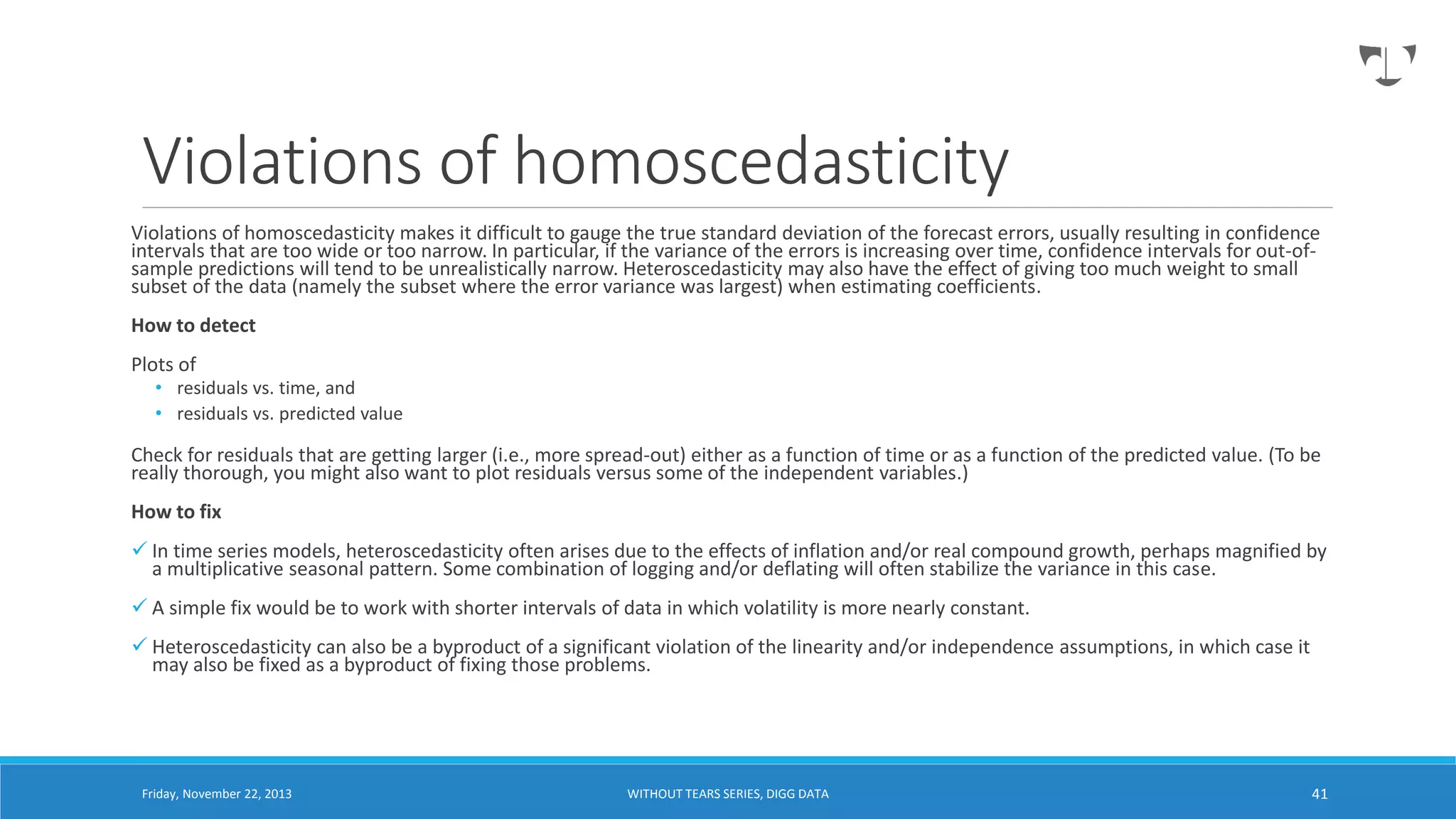 Violations of homoscedasticity
Violations of homoscedasticity makes it difficult to gauge the true standard deviation of the forecast errors, usually resulting in confidence
intervals that are too wide or too narrow. In particular, if the variance of the errors is increasing over time, confidence intervals for out-ofsample predictions will tend to be unrealistically narrow. Heteroscedasticity may also have the effect of giving too much weight to small
subset of the data (namely the subset where the error variance was largest) when estimating coefficients.
How to detect
Plots of

• residuals vs. time, and
• residuals vs. predicted value

Check for residuals that are getting larger (i.e., more spread-out) either as a function of time or as a function of the predicted value. (To be
really thorough, you might also want to plot residuals versus some of the independent variables.)
How to fix
 In time series models, heteroscedasticity often arises due to the effects of inflation and/or real compound growth, perhaps magnified by
a multiplicative seasonal pattern. Some combination of logging and/or deflating will often stabilize the variance in this case.
 A simple fix would be to work with shorter intervals of data in which volatility is more nearly constant.
 Heteroscedasticity can also be a byproduct of a significant violation of the linearity and/or independence assumptions, in which case it
may also be fixed as a byproduct of fixing those problems.

Friday, November 22, 2013

WITHOUT TEARS SERIES, DIGG DATA

41

 