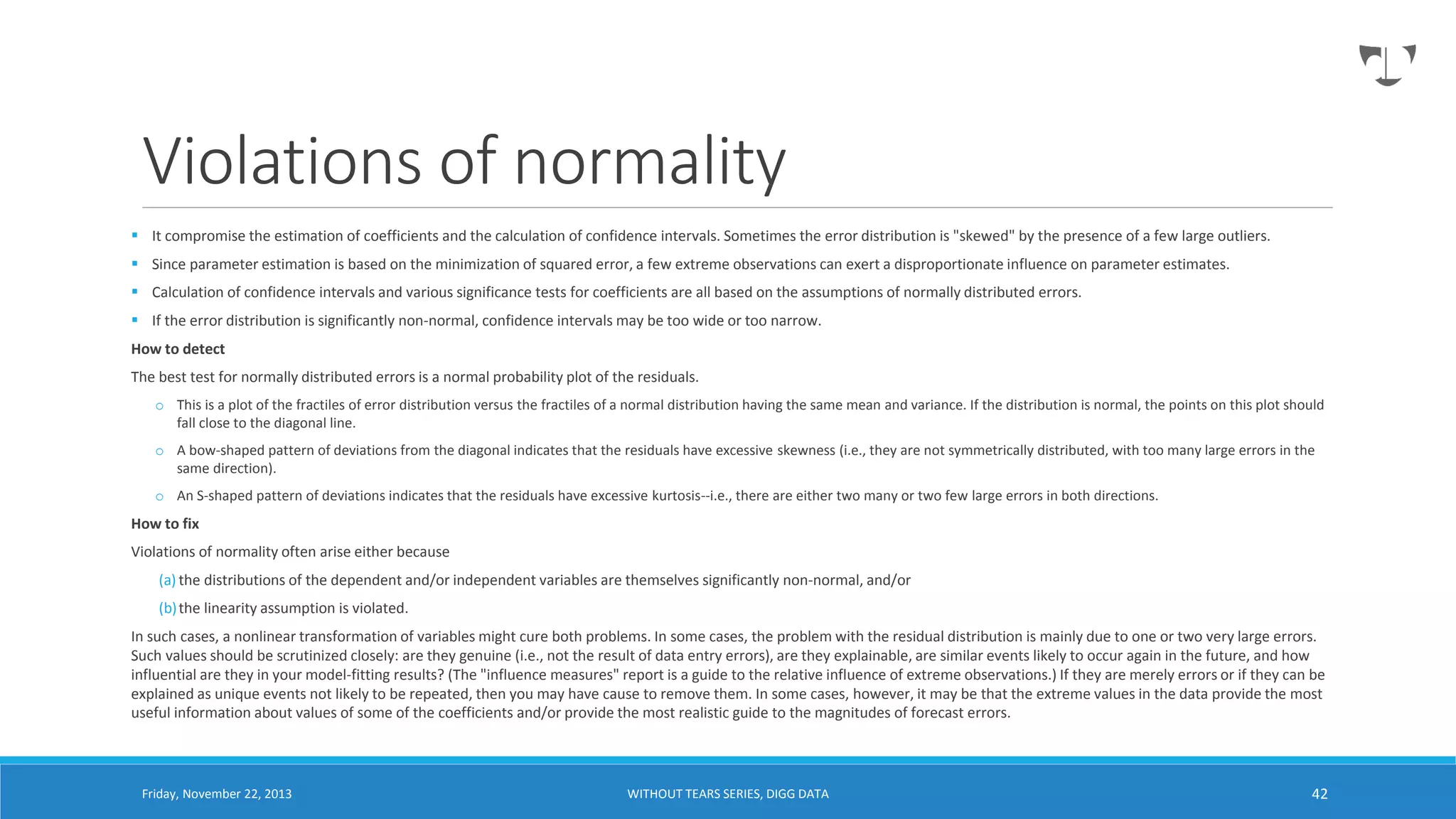 Violations of normality
 It compromise the estimation of coefficients and the calculation of confidence intervals. Sometimes the error distribution is "skewed" by the presence of a few large outliers.
 Since parameter estimation is based on the minimization of squared error, a few extreme observations can exert a disproportionate influence on parameter estimates.
 Calculation of confidence intervals and various significance tests for coefficients are all based on the assumptions of normally distributed errors.
 If the error distribution is significantly non-normal, confidence intervals may be too wide or too narrow.

How to detect
The best test for normally distributed errors is a normal probability plot of the residuals.
o This is a plot of the fractiles of error distribution versus the fractiles of a normal distribution having the same mean and variance. If the distribution is normal, the points on this plot should
fall close to the diagonal line.
o A bow-shaped pattern of deviations from the diagonal indicates that the residuals have excessive skewness (i.e., they are not symmetrically distributed, with too many large errors in the
same direction).
o An S-shaped pattern of deviations indicates that the residuals have excessive kurtosis--i.e., there are either two many or two few large errors in both directions.

How to fix
Violations of normality often arise either because
(a) the distributions of the dependent and/or independent variables are themselves significantly non-normal, and/or
(b) the linearity assumption is violated.
In such cases, a nonlinear transformation of variables might cure both problems. In some cases, the problem with the residual distribution is mainly due to one or two very large errors.
Such values should be scrutinized closely: are they genuine (i.e., not the result of data entry errors), are they explainable, are similar events likely to occur again in the future, and how
influential are they in your model-fitting results? (The "influence measures" report is a guide to the relative influence of extreme observations.) If they are merely errors or if they can be
explained as unique events not likely to be repeated, then you may have cause to remove them. In some cases, however, it may be that the extreme values in the data provide the most
useful information about values of some of the coefficients and/or provide the most realistic guide to the magnitudes of forecast errors.

Friday, November 22, 2013

WITHOUT TEARS SERIES, DIGG DATA

42

 