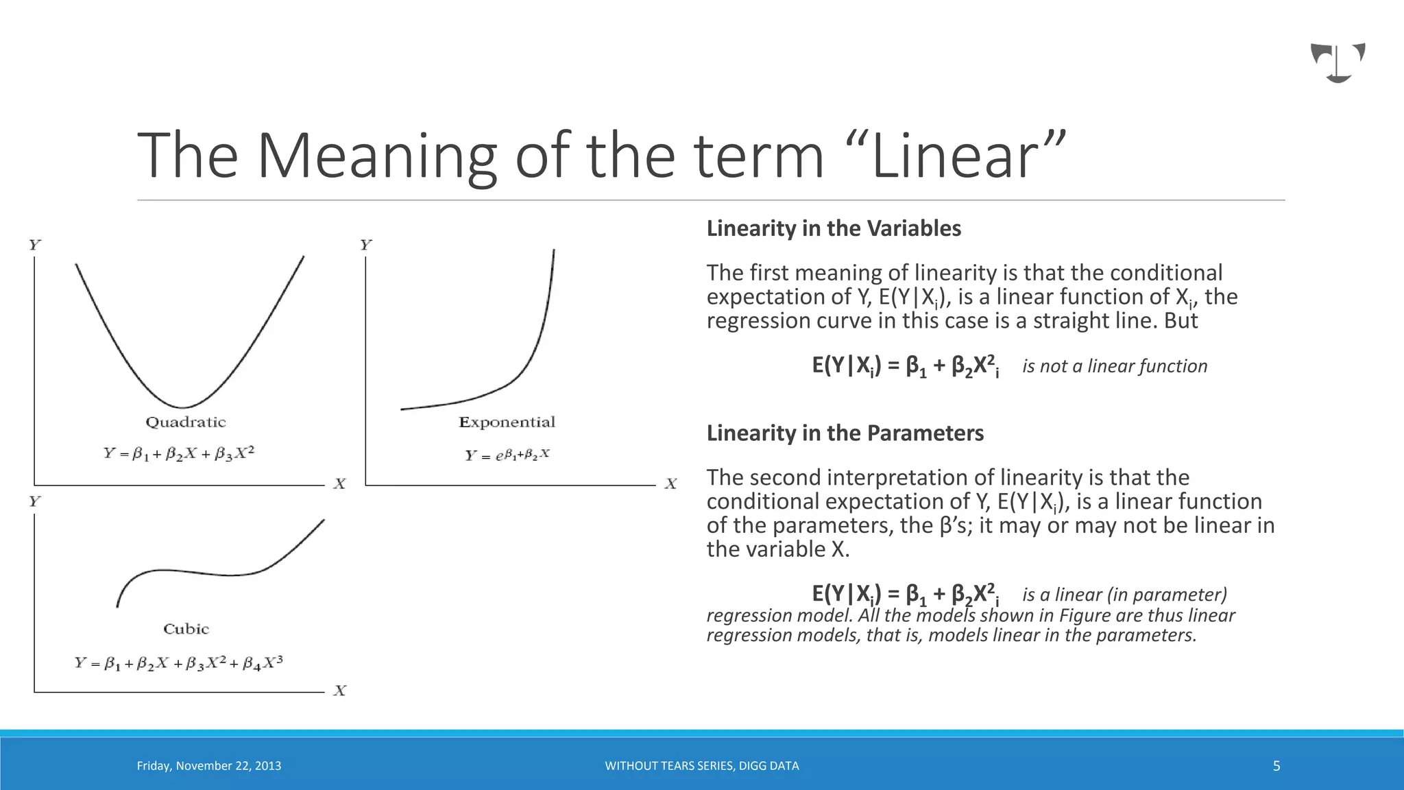 The Meaning of the term “Linear”
Linearity in the Variables
The first meaning of linearity is that the conditional
expectation of Y, E(Y|Xi), is a linear function of Xi, the
regression curve in this case is a straight line. But
E(Y|Xi) = β1 + β2X2i is not a linear function
Linearity in the Parameters
The second interpretation of linearity is that the
conditional expectation of Y, E(Y|Xi), is a linear function
of the parameters, the β’s; it may or may not be linear in
the variable X.
E(Y|Xi) = β1 + β2X2i is a linear (in parameter)

regression model. All the models shown in Figure are thus linear
regression models, that is, models linear in the parameters.

Friday, November 22, 2013

WITHOUT TEARS SERIES, DIGG DATA

5

 