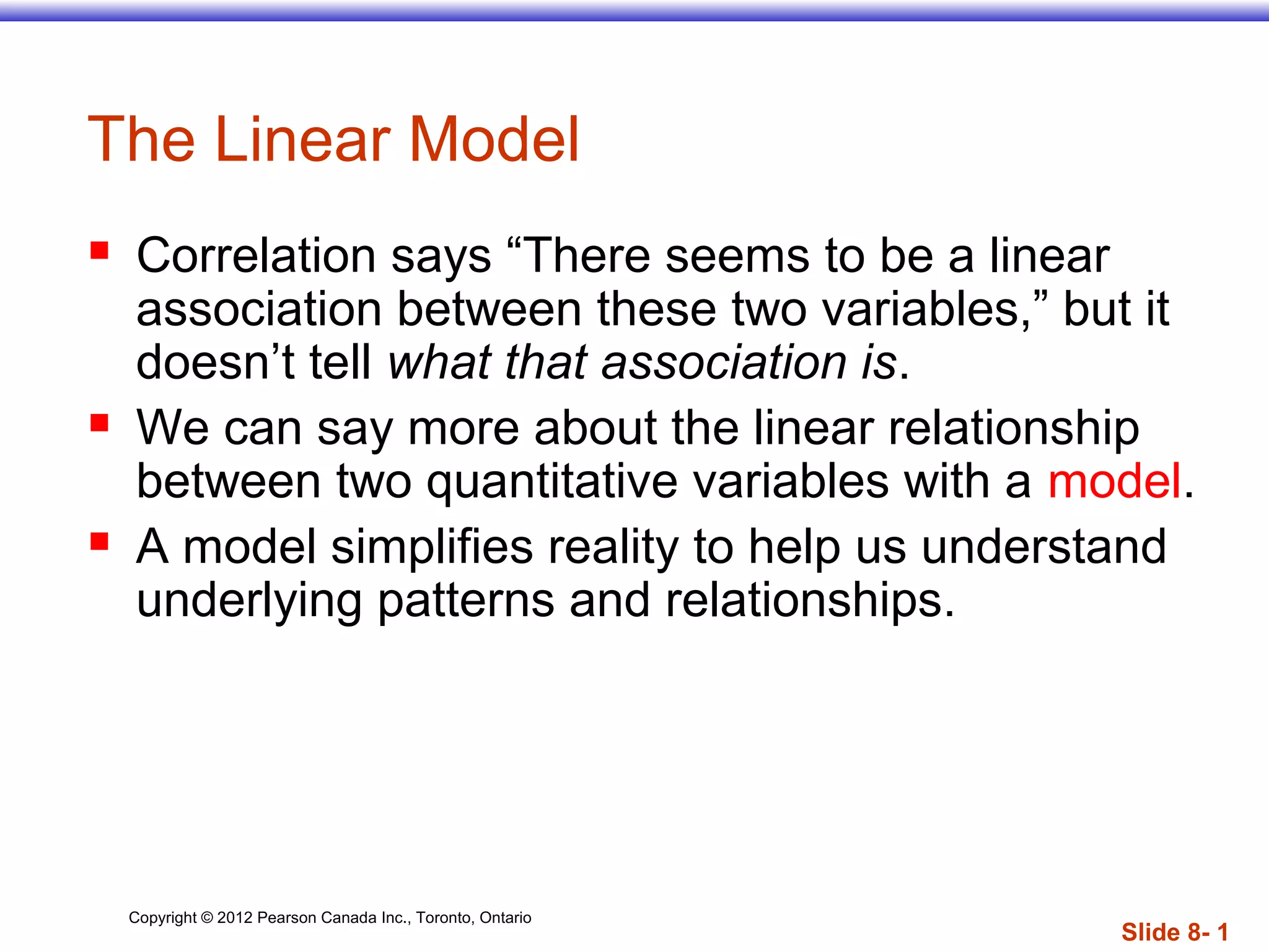 Copyright © 2012 Pearson Canada Inc., Toronto, Ontario
Slide 8- 1
The Linear Model
 Correlation says “There seems to be a linear
association between these two variables,” but it
doesn’t tell what that association is.
 We can say more about the linear relationship
between two quantitative variables with a model.
 A model simplifies reality to help us understand
underlying patterns and relationships.
 