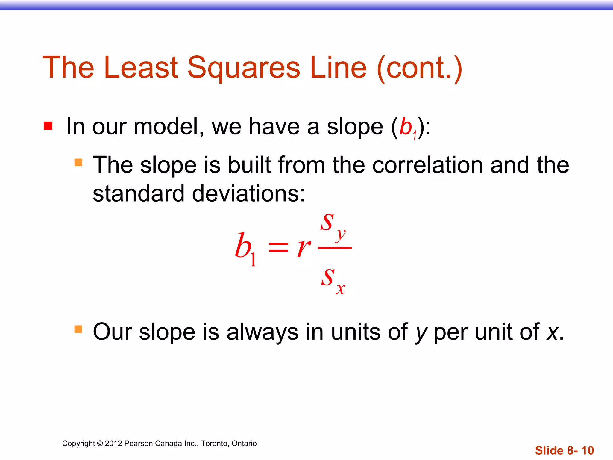 Copyright © 2012 Pearson Canada Inc., Toronto, Ontario
Slide 8- 10
The Least Squares Line (cont.)
 In our model, we have a slope (b1):
 The slope is built from the correlation and the
standard deviations:
 Our slope is always in units of y per unit of x.
1
y
x
s
b r
s
=
 