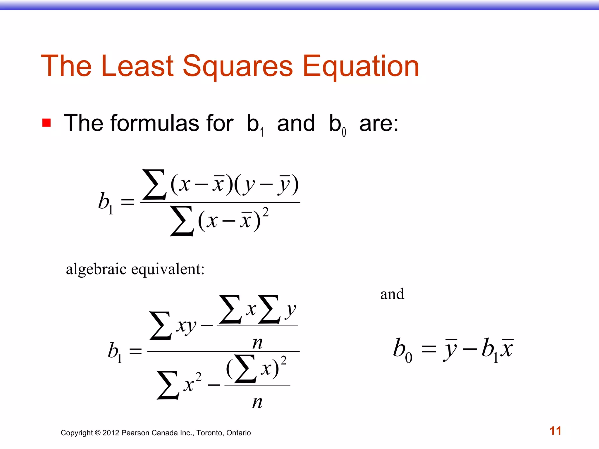 Copyright © 2012 Pearson Canada Inc., Toronto, Ontario 11
The Least Squares Equation
 The formulas for b1 and b0 are:
algebraic equivalent:
∑ ∑
∑ ∑ ∑
−
−
=
n
x
x
n
yx
xy
b 2
2
1
)(
∑
∑
−
−−
= 21
)(
))((
xx
yyxx
b
xbyb 10 −=
and
 