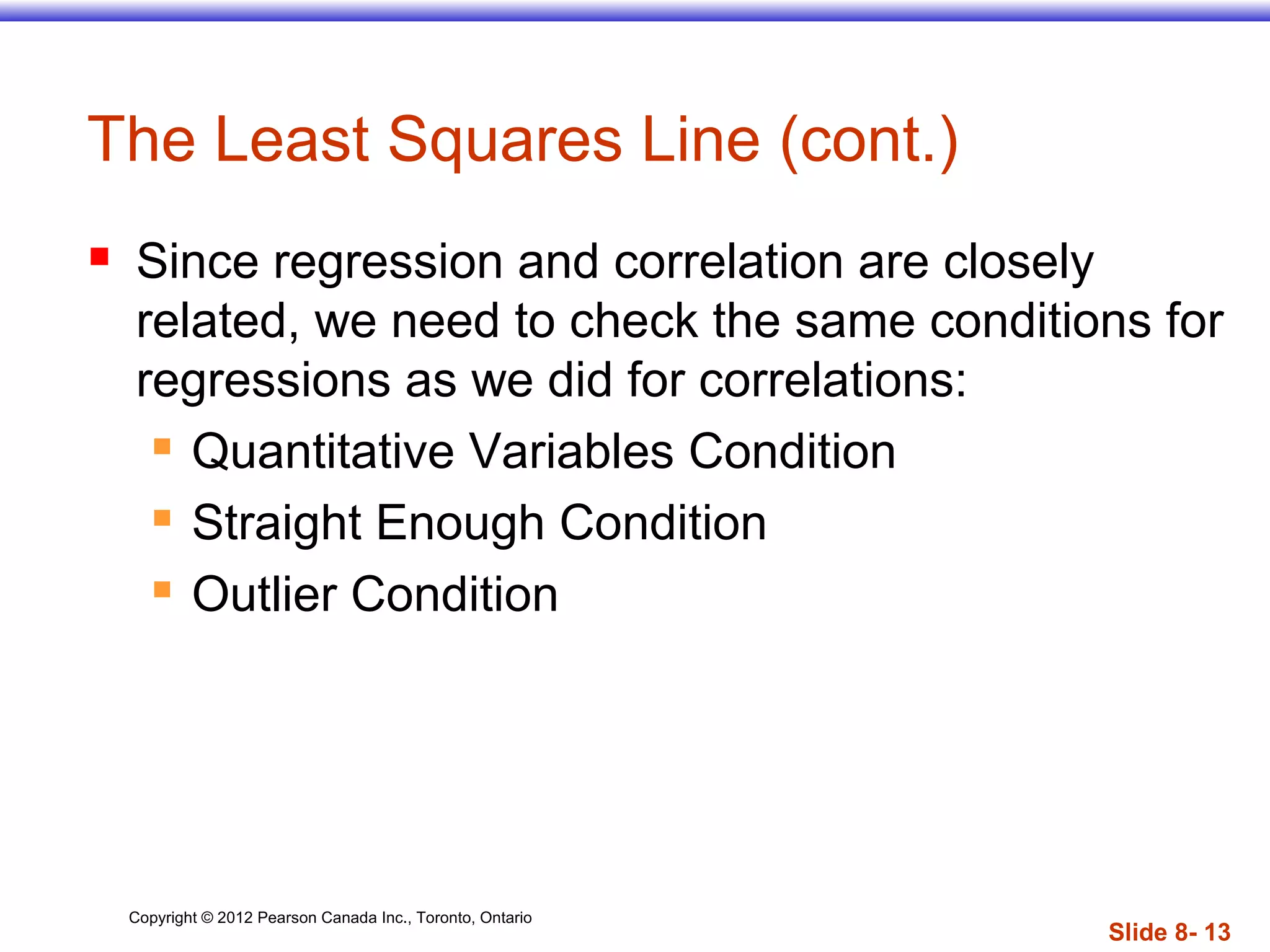 Copyright © 2012 Pearson Canada Inc., Toronto, Ontario
Slide 8- 13
The Least Squares Line (cont.)
 Since regression and correlation are closely
related, we need to check the same conditions for
regressions as we did for correlations:
 Quantitative Variables Condition
 Straight Enough Condition
 Outlier Condition
 