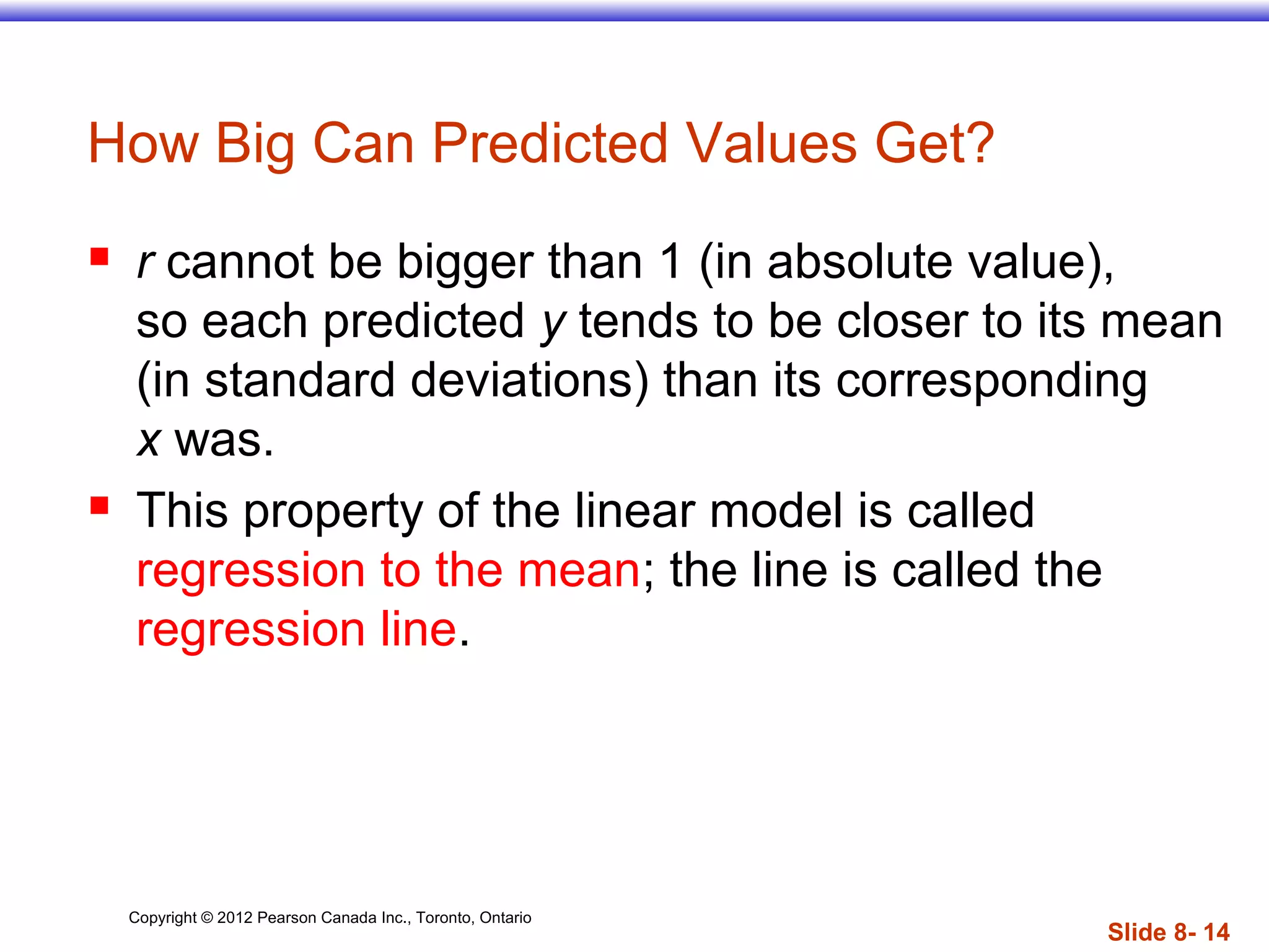 Copyright © 2012 Pearson Canada Inc., Toronto, Ontario
Slide 8- 14
How Big Can Predicted Values Get?
 r cannot be bigger than 1 (in absolute value),
so each predicted y tends to be closer to its mean
(in standard deviations) than its corresponding
x was.
 This property of the linear model is called
regression to the mean; the line is called the
regression line.
 