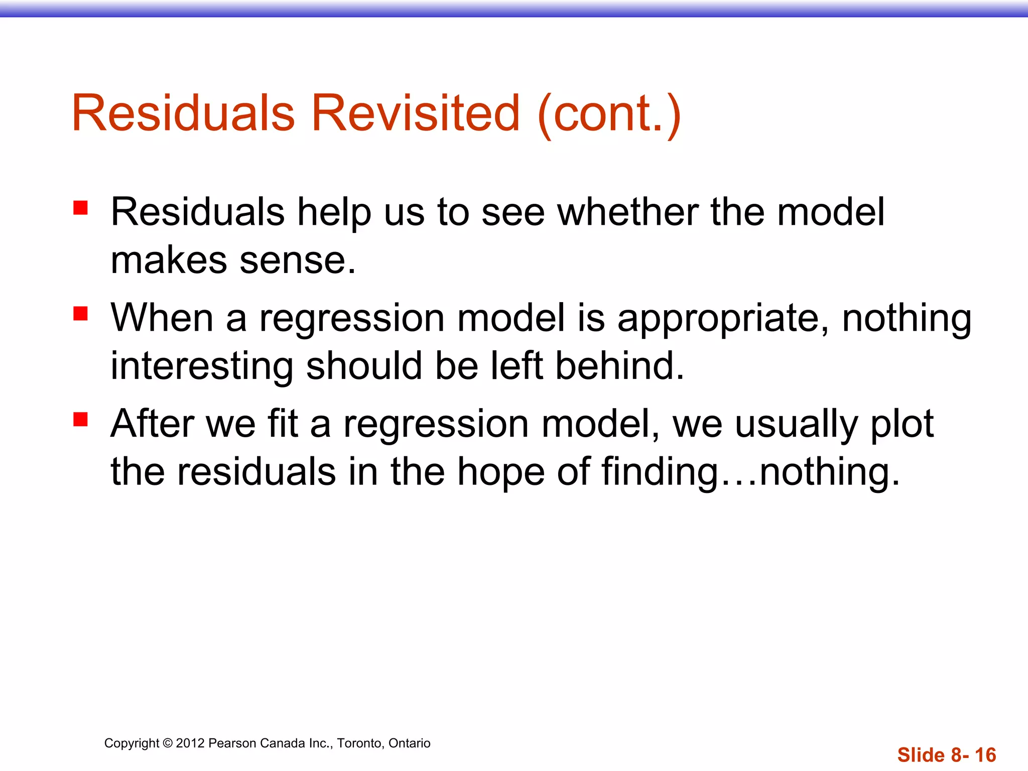 Copyright © 2012 Pearson Canada Inc., Toronto, Ontario
Slide 8- 16
Residuals Revisited (cont.)
 Residuals help us to see whether the model
makes sense.
 When a regression model is appropriate, nothing
interesting should be left behind.
 After we fit a regression model, we usually plot
the residuals in the hope of finding…nothing.
 