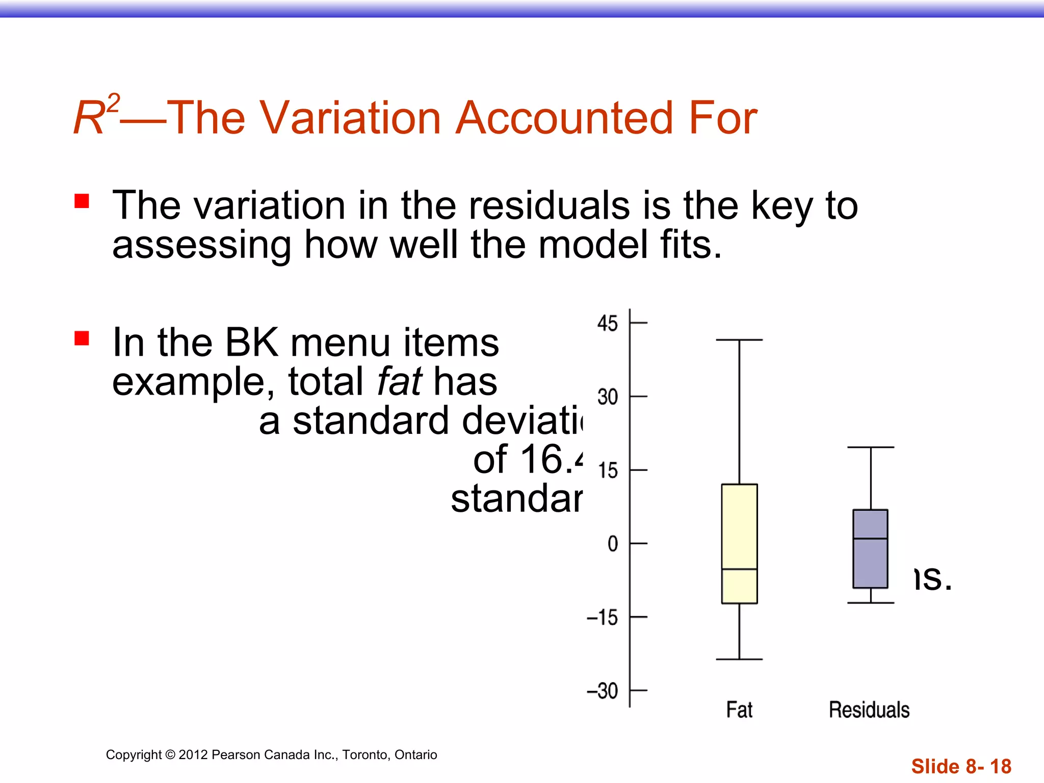 Copyright © 2012 Pearson Canada Inc., Toronto, Ontario
Slide 8- 18
R2
—The Variation Accounted For
 The variation in the residuals is the key to
assessing how well the model fits.
 In the BK menu items
example, total fat has
a standard deviation
of 16.4 grams. The
standard deviation
of the residuals
is 9.2 grams.
 