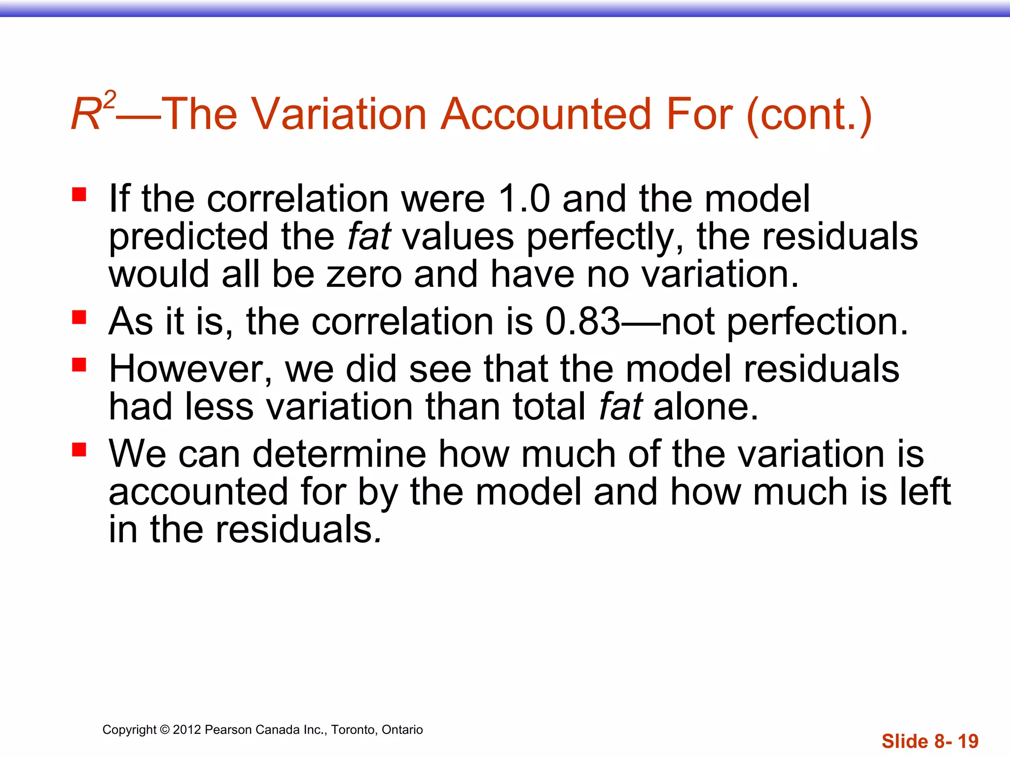 Copyright © 2012 Pearson Canada Inc., Toronto, Ontario
Slide 8- 19
R2
—The Variation Accounted For (cont.)
 If the correlation were 1.0 and the model
predicted the fat values perfectly, the residuals
would all be zero and have no variation.
 As it is, the correlation is 0.83—not perfection.
 However, we did see that the model residuals
had less variation than total fat alone.
 We can determine how much of the variation is
accounted for by the model and how much is left
in the residuals.
 