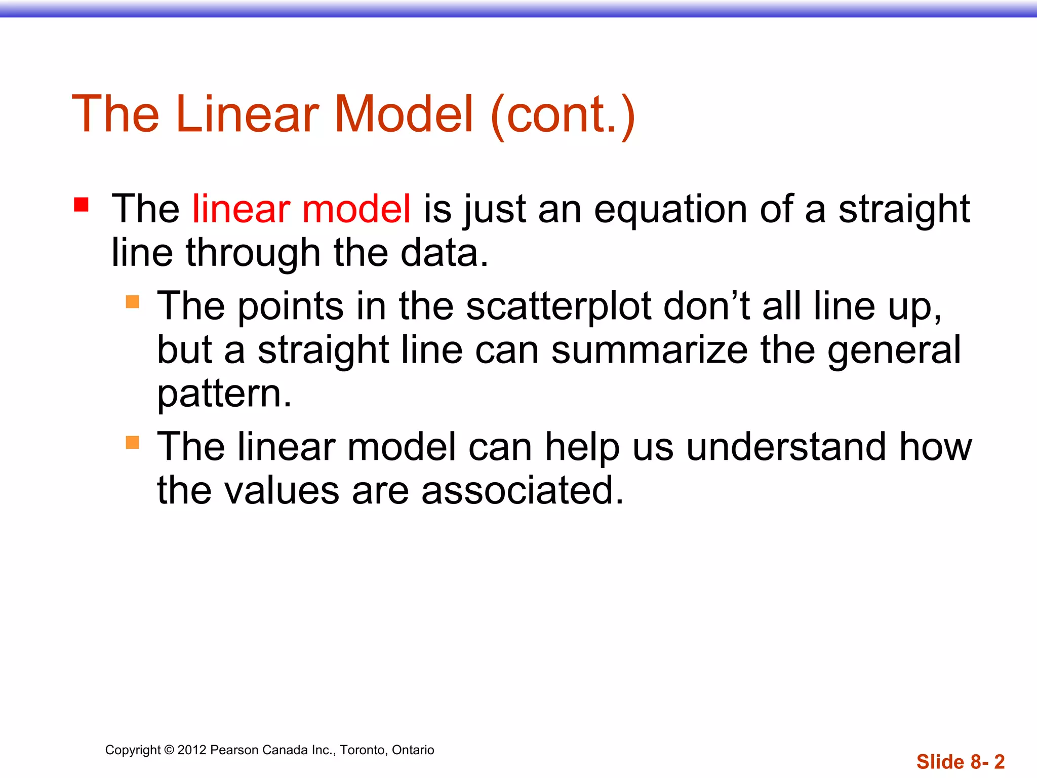 Copyright © 2012 Pearson Canada Inc., Toronto, Ontario
Slide 8- 2
The Linear Model (cont.)
 The linear model is just an equation of a straight
line through the data.
 The points in the scatterplot don’t all line up,
but a straight line can summarize the general
pattern.
 The linear model can help us understand how
the values are associated.
 