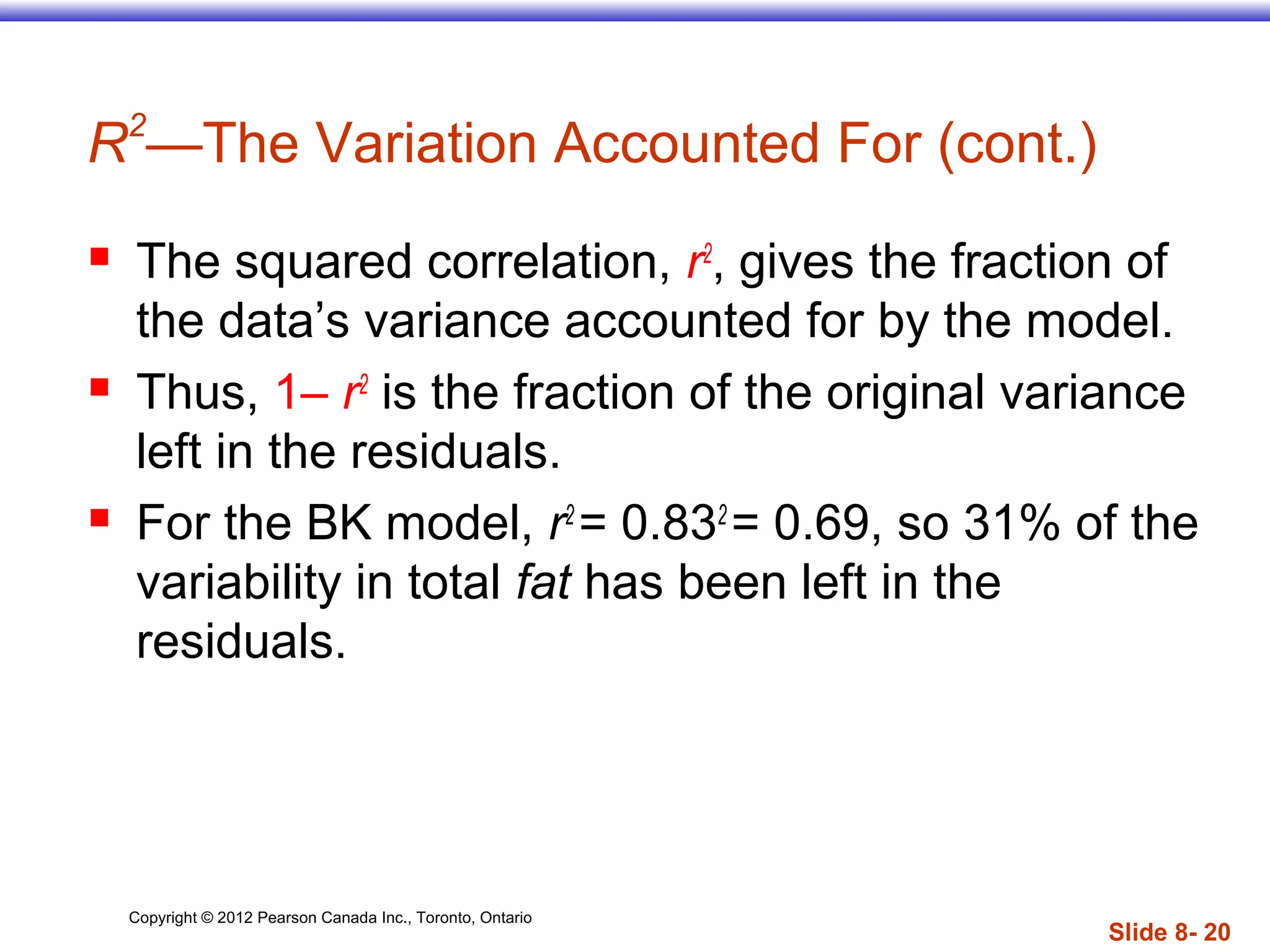 Copyright © 2012 Pearson Canada Inc., Toronto, Ontario
Slide 8- 20
R2
—The Variation Accounted For (cont.)
 The squared correlation, r2
, gives the fraction of
the data’s variance accounted for by the model.
 Thus, 1– r2
is the fraction of the original variance
left in the residuals.
 For the BK model, r2
= 0.832
= 0.69, so 31% of the
variability in total fat has been left in the
residuals.
 