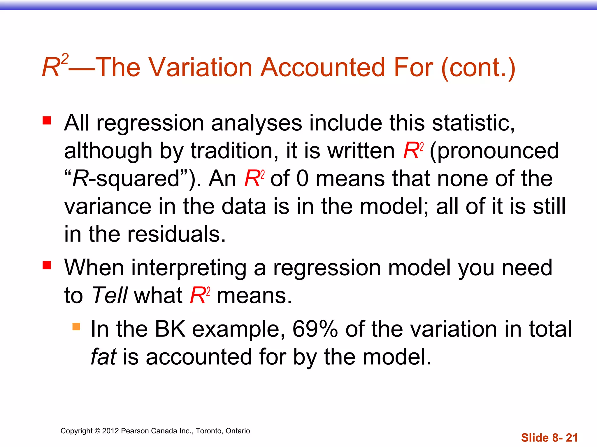 Copyright © 2012 Pearson Canada Inc., Toronto, Ontario
Slide 8- 21
R2
—The Variation Accounted For (cont.)
 All regression analyses include this statistic,
although by tradition, it is written R2
(pronounced
“R-squared”). An R2
of 0 means that none of the
variance in the data is in the model; all of it is still
in the residuals.
 When interpreting a regression model you need
to Tell what R2
means.
 In the BK example, 69% of the variation in total
fat is accounted for by the model.
 