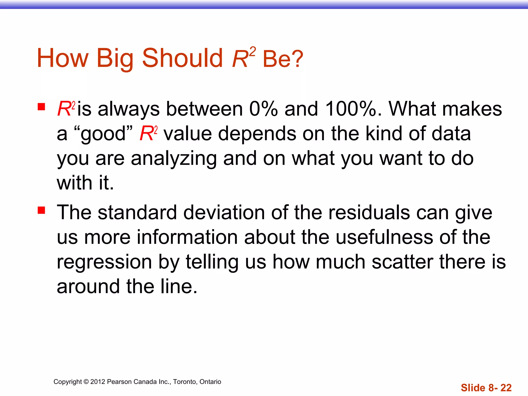 Copyright © 2012 Pearson Canada Inc., Toronto, Ontario
Slide 8- 22
How Big Should R2
Be?
 R2
is always between 0% and 100%. What makes
a “good” R2
value depends on the kind of data
you are analyzing and on what you want to do
with it.
 The standard deviation of the residuals can give
us more information about the usefulness of the
regression by telling us how much scatter there is
around the line.
 