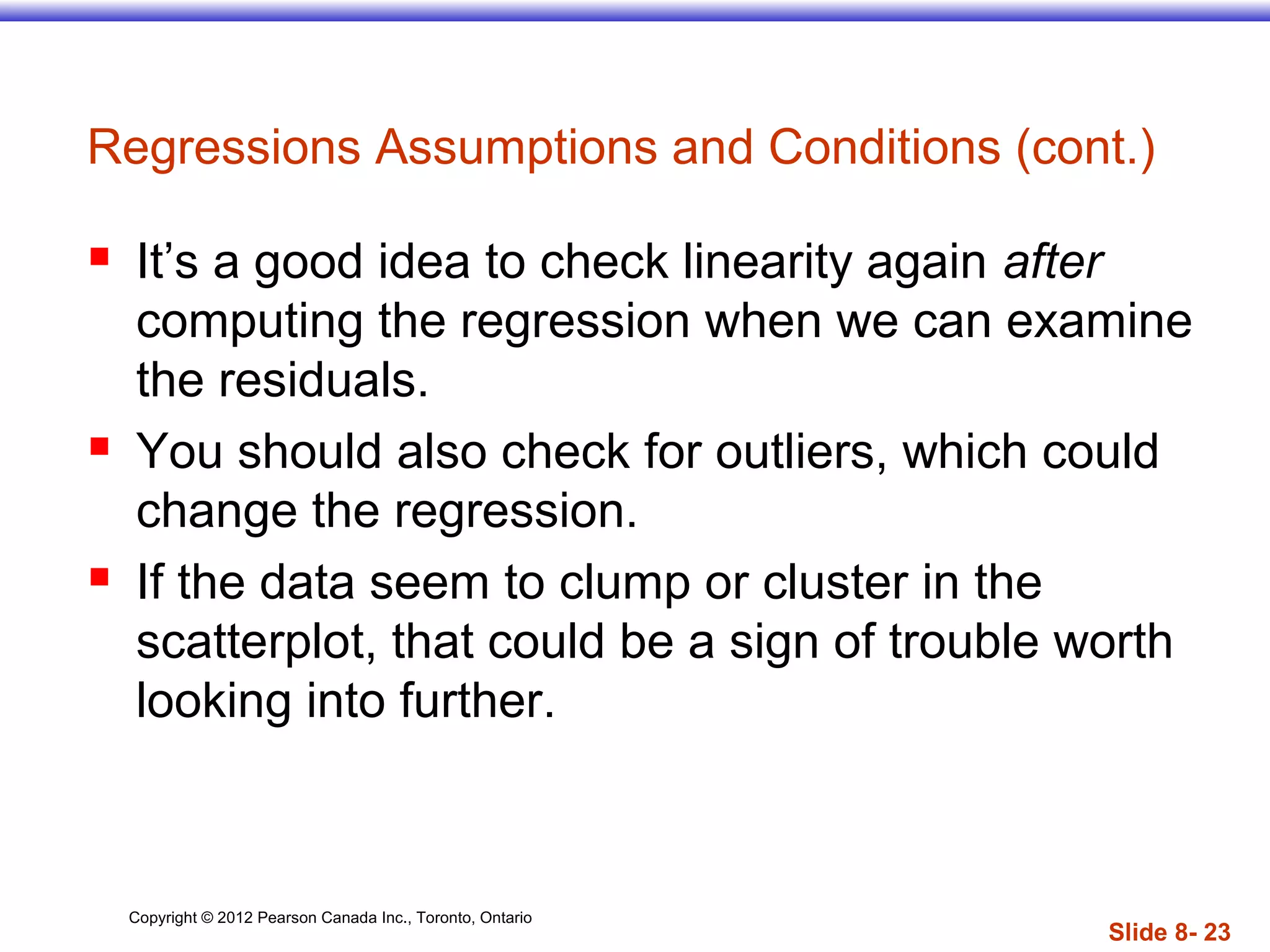 Copyright © 2012 Pearson Canada Inc., Toronto, Ontario
Slide 8- 23
Regressions Assumptions and Conditions (cont.)
 It’s a good idea to check linearity again after
computing the regression when we can examine
the residuals.
 You should also check for outliers, which could
change the regression.
 If the data seem to clump or cluster in the
scatterplot, that could be a sign of trouble worth
looking into further.
 