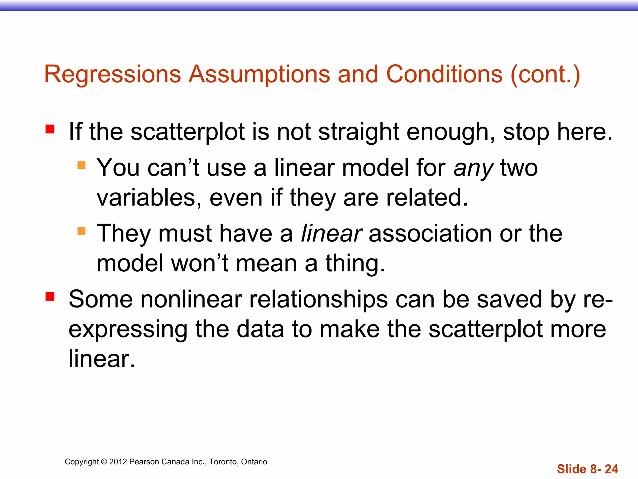 Copyright © 2012 Pearson Canada Inc., Toronto, Ontario
Slide 8- 24
 If the scatterplot is not straight enough, stop here.
 You can’t use a linear model for any two
variables, even if they are related.
 They must have a linear association or the
model won’t mean a thing.
 Some nonlinear relationships can be saved by re-
expressing the data to make the scatterplot more
linear.
Regressions Assumptions and Conditions (cont.)
 