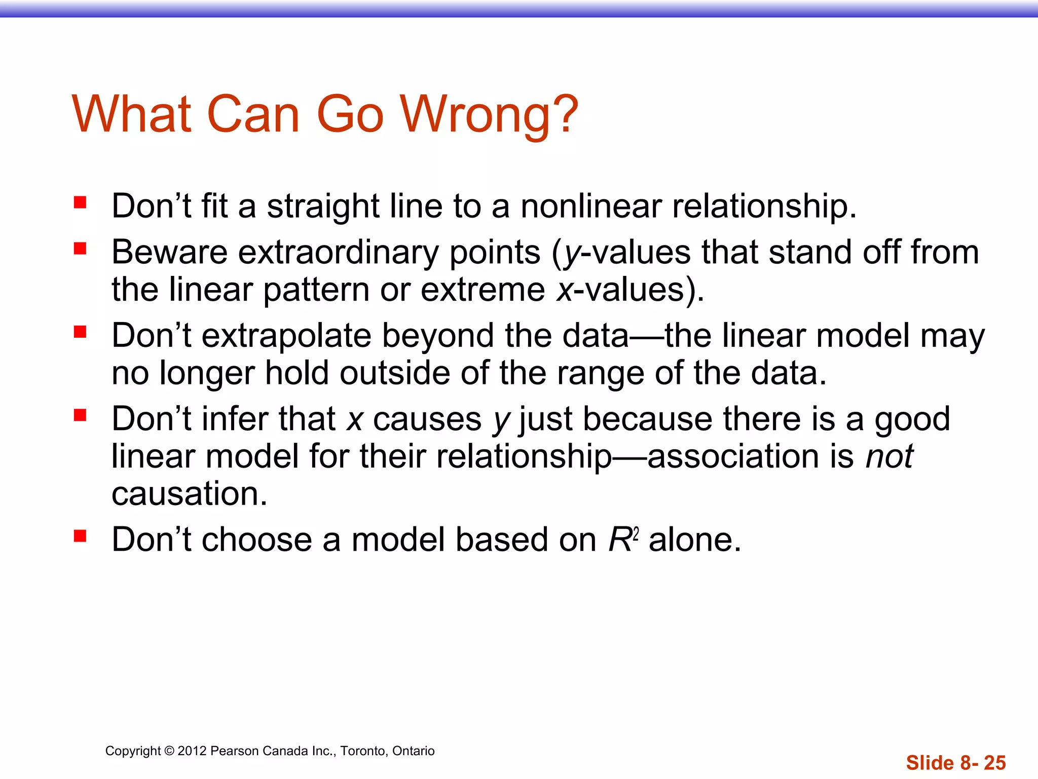 Copyright © 2012 Pearson Canada Inc., Toronto, Ontario
Slide 8- 25
What Can Go Wrong?
 Don’t fit a straight line to a nonlinear relationship.
 Beware extraordinary points (y-values that stand off from
the linear pattern or extreme x-values).
 Don’t extrapolate beyond the data—the linear model may
no longer hold outside of the range of the data.
 Don’t infer that x causes y just because there is a good
linear model for their relationship—association is not
causation.
 Don’t choose a model based on R2
alone.
 