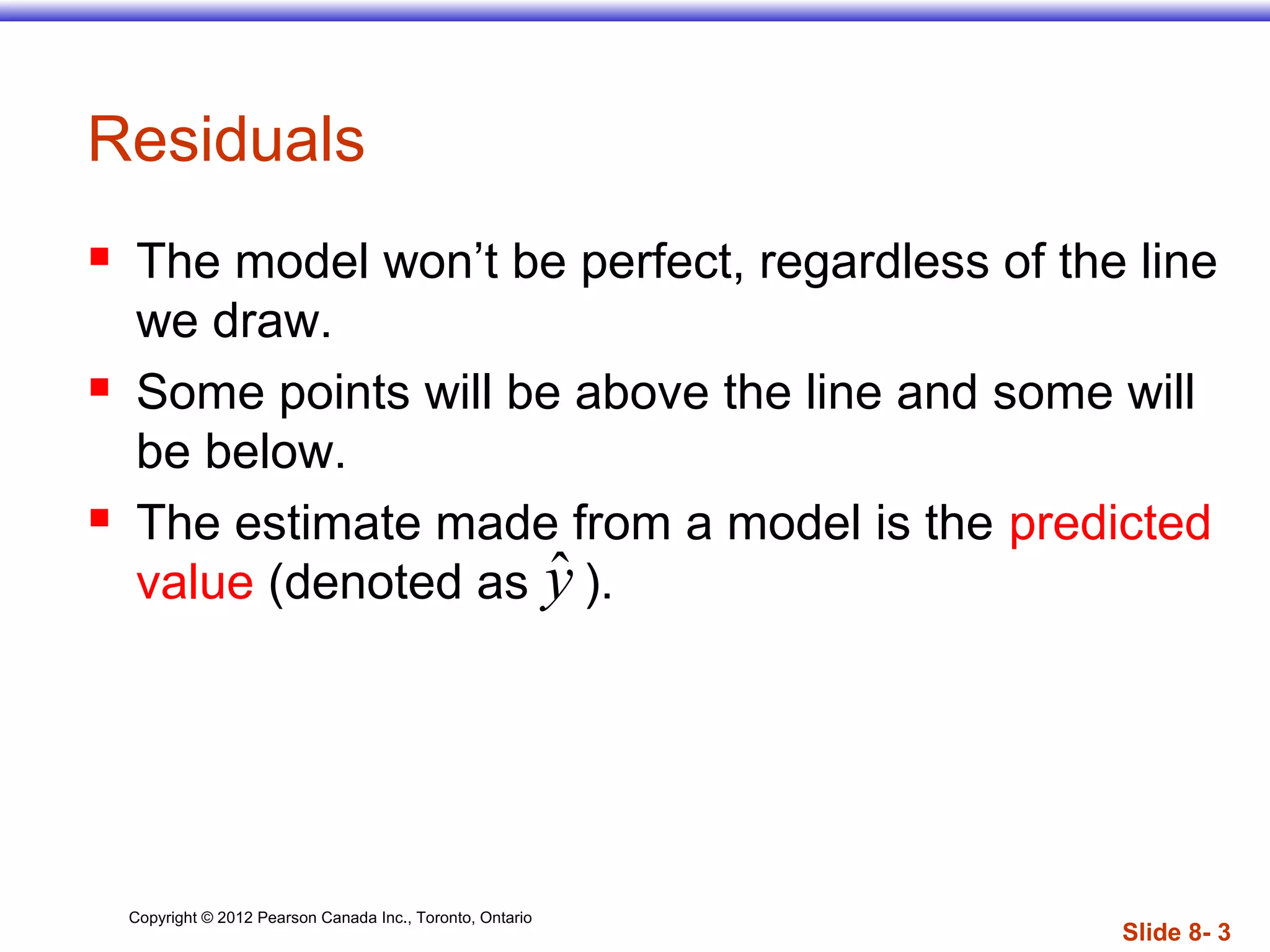 Copyright © 2012 Pearson Canada Inc., Toronto, Ontario
Slide 8- 3
Residuals
 The model won’t be perfect, regardless of the line
we draw.
 Some points will be above the line and some will
be below.
 The estimate made from a model is the predicted
value (denoted as ).ˆy
 