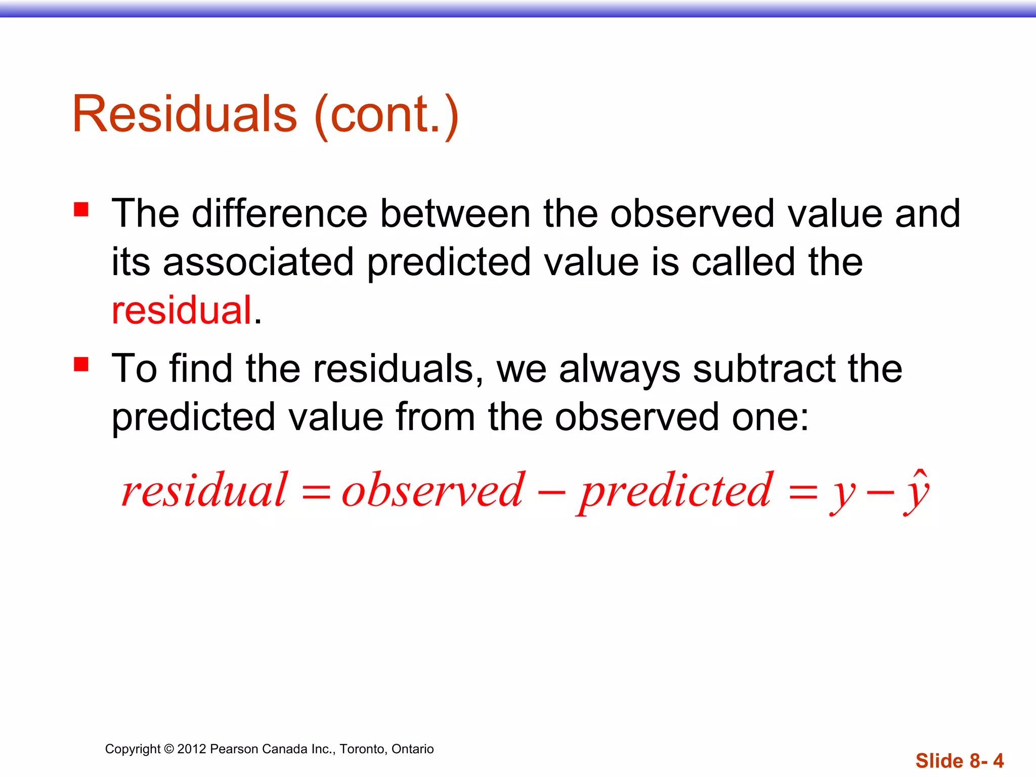 Copyright © 2012 Pearson Canada Inc., Toronto, Ontario
Slide 8- 4
Residuals (cont.)
 The difference between the observed value and
its associated predicted value is called the
residual.
 To find the residuals, we always subtract the
predicted value from the observed one:
ˆresidual observed predicted y y= − = −
 
