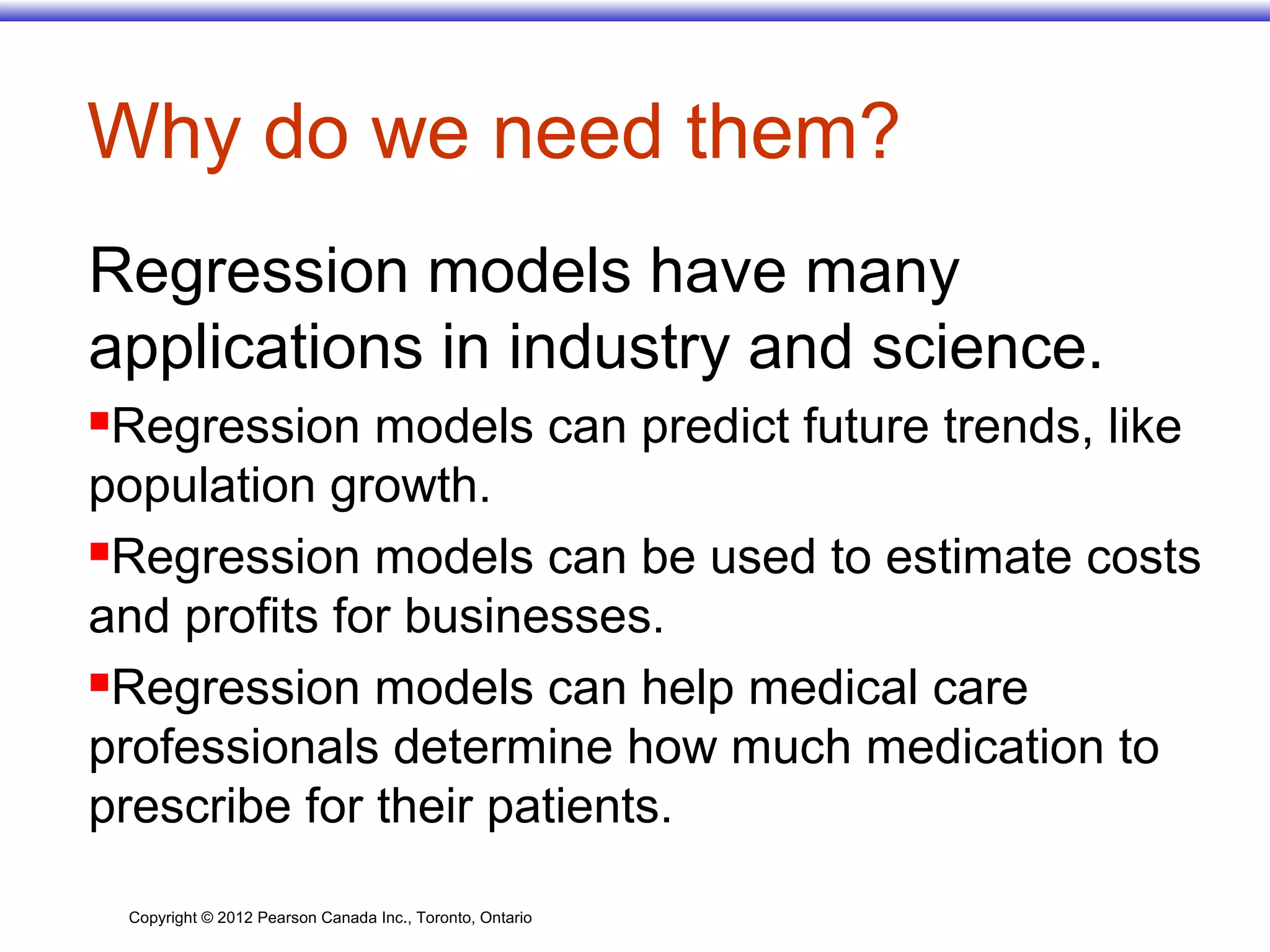 Copyright © 2012 Pearson Canada Inc., Toronto, Ontario
Why do we need them?
Regression models have many
applications in industry and science.
Regression models can predict future trends, like
population growth.
Regression models can be used to estimate costs
and profits for businesses.
Regression models can help medical care
professionals determine how much medication to
prescribe for their patients.
 