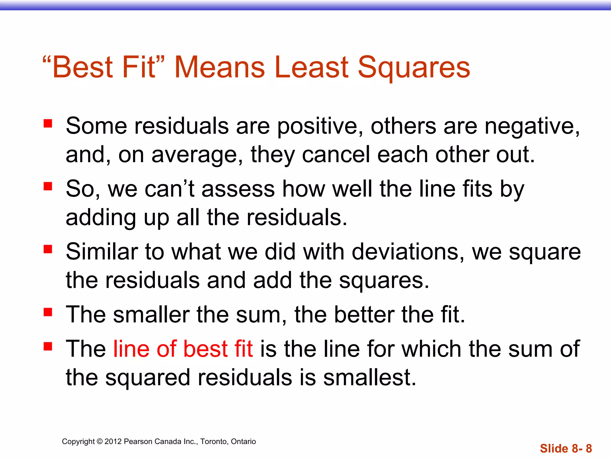 Copyright © 2012 Pearson Canada Inc., Toronto, Ontario
Slide 8- 8
“Best Fit” Means Least Squares
 Some residuals are positive, others are negative,
and, on average, they cancel each other out.
 So, we can’t assess how well the line fits by
adding up all the residuals.
 Similar to what we did with deviations, we square
the residuals and add the squares.
 The smaller the sum, the better the fit.
 The line of best fit is the line for which the sum of
the squared residuals is smallest.
 