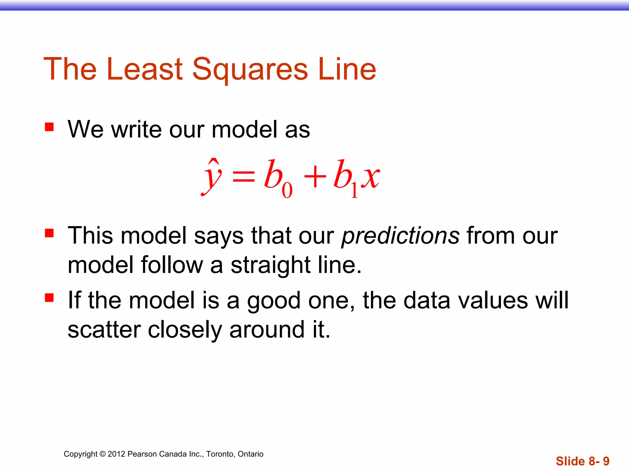Copyright © 2012 Pearson Canada Inc., Toronto, Ontario
Slide 8- 9
The Least Squares Line
 We write our model as
 This model says that our predictions from our
model follow a straight line.
 If the model is a good one, the data values will
scatter closely around it.
0 1
ˆy b b x= +
 