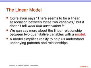 Copyright © 2012 Pearson Canada Inc., Toronto, Ontario
Slide 8- 1
The Linear Model
 Correlation says “There seems to be a linear
association between these two variables,” but it
doesn’t tell what that association is.
 We can say more about the linear relationship
between two quantitative variables with a model.
 A model simplifies reality to help us understand
underlying patterns and relationships.
 