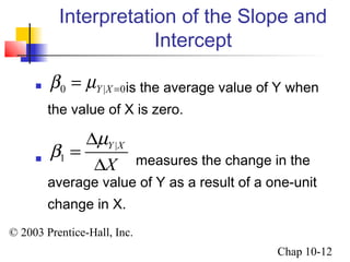 Interpretation of the Slope and 
Y |X 0 b m 0 = = 
| 
m 
© 2003 Prentice-Hall, Inc. 
Chap 10-12 
Intercept 
 is the average value of Y when 
the value of X is zero. 
 1 
measures the change in the 
average value of Y as a result of a one-unit 
change in X. 
Y X 
X 
b 
D 
= 
D 
 