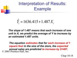 Interpretation of Results: 
Yˆi = 1636.415 +1.487Xi 
© 2003 Prentice-Hall, Inc. 
Chap 10-18 
Example 
The slope of 1.487 means that each increase of one 
unit in X, we predict the average of Y to increase by 
an estimated 1.487 units. 
The equation estimates that for each increase of 1 
square foot in the size of the store, the expected 
annual sales are predicted to increase by $1487. 
 