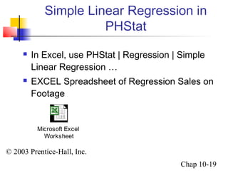 Simple Linear Regression in 
© 2003 Prentice-Hall, Inc. 
Chap 10-19 
PHStat 
 In Excel, use PHStat | Regression | Simple 
Linear Regression … 
 EXCEL Spreadsheet of Regression Sales on 
Footage 
Microsoft Excel 
Worksheet 
 