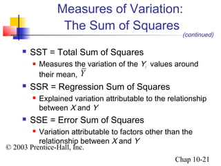 Measures of Variation: 
The Sum of Squares 
Y 
© 2003 Prentice-Hall, Inc. 
(continued) 
Chap 10-21 
 SST = Total Sum of Squares 
 Measures the variation of the Yi 
values around 
their mean, 
 SSR = Regression Sum of Squares 
 Explained variation attributable to the relationship 
between X and Y 
 SSE = Error Sum of Squares 
 Variation attributable to factors other than the 
relationship between X and Y 
 