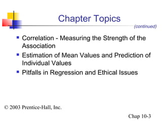 © 2003 Prentice-Hall, Inc. 
(continued) 
Chap 10-3 
Chapter Topics 
 Correlation - Measuring the Strength of the 
Association 
 Estimation of Mean Values and Prediction of 
Individual Values 
 Pitfalls in Regression and Ethical Issues 
 