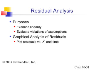 © 2003 Prentice-Hall, Inc. 
Chap 10-31 
Residual Analysis 
 Purposes 
 Examine linearity 
 Evaluate violations of assumptions 
 Graphical Analysis of Residuals 
 Plot residuals vs. X and time 
 