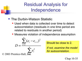 Residual Analysis for 
e e 
( ) 
© 2003 Prentice-Hall, Inc. 
Chap 10-35 
Independence 
 The Durbin-Watson Statistic 
 Used when data is collected over time to detect 
autocorrelation (residuals in one time period are 
related to residuals in another period) 
 Measures violation of independence assumption 
2 
1 
2 
2 
1 
n 
i i 
i 
n 
i 
i 
D 
e 
- 
= 
= 
- 
= 
å 
å 
Should be close to 2. 
If not, examine the model 
for autocorrelation. 
 