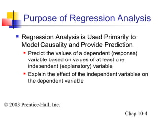 Purpose of Regression Analysis 
 Regression Analysis is Used Primarily to 
Model Causality and Provide Prediction 
 Predict the values of a dependent (response) 
variable based on values of at least one 
independent (explanatory) variable 
 Explain the effect of the independent variables on 
the dependent variable 
© 2003 Prentice-Hall, Inc. 
Chap 10-4 
 