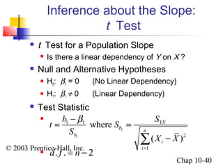 Inference about the Slope: 
t b S S 
1 1 
© 2003 Prentice-Hall, Inc. 
Chap 10-40 
t Test 
 t Test for a Population Slope 
 Is there a linear dependency of Y on X ? 
 Null and Alternative Hypotheses 
 H0: b1 = 0 (No Linear Dependency) 
 H1: b1 ¹ 0 (Linear Dependency) 
 Test Statistic 
 
 
1 
1 
2 
1 
where 
YX 
( ) 
b n 
b 
i 
i 
S 
X X 
b 
= 
= - = 
å - 
d. f . = n - 2 
 