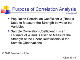 Purpose of Correlation Analysis 
(continued) 
 Population Correlation Coefficient r (Rho) is 
Used to Measure the Strength between the 
Variables 
 Sample Correlation Coefficient r is an 
Estimate of r  and is Used to Measure the 
Strength of the Linear Relationship in the 
Sample Observations 
© 2003 Prentice-Hall, Inc. 
Chap 10-48 
 