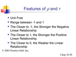 Features of r and r 
 Unit Free 
 Range between -1 and 1 
 The Closer to -1, the Stronger the Negative 
Linear Relationship 
 The Closer to 1, the Stronger the Positive 
Linear Relationship 
 The Closer to 0, the Weaker the Linear 
Relationship 
© 2003 Prentice-Hall, Inc. 
Chap 10-50 
 