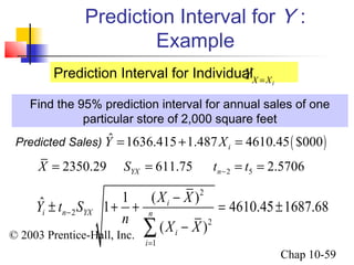 Prediction Interval for Y : 
Prediction Interval for Individual 
Y t S X X 
± + + - = ± 
ˆ 1 1 ( ) 4610.45 1687.68 
n X X 
© 2003 Prentice-Hall, Inc. 
Chap 10-59 
Example 
Find the 95% prediction interval for annual sales of one 
particular store of 2,000 square feet 
Predicted Sales) 
2 
2 
2 
å - 
1 
i 
( ) 
i n YX n 
i 
i 
- 
= 
X Xi Y = 
ˆ 1636.415 1.487 4610.45( $000) i Y = + X = 
2 5 2350.29 611.75 2.5706 YX n X S t t - = = = = 
 