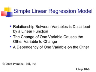 Simple Linear Regression Model 
 Relationship Between Variables is Described 
by a Linear Function 
 The Change of One Variable Causes the 
Other Variable to Change 
 A Dependency of One Variable on the Other 
© 2003 Prentice-Hall, Inc. 
Chap 10-6 
 