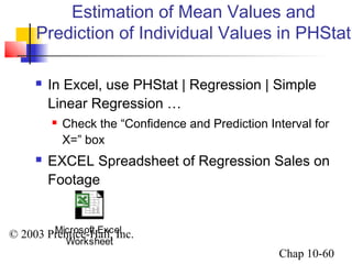 Estimation of Mean Values and 
Prediction of Individual Values in PHStat 
 In Excel, use PHStat | Regression | Simple 
Linear Regression … 
 Check the “Confidence and Prediction Interval for 
X=” box 
 EXCEL Spreadsheet of Regression Sales on 
Footage 
© 2003 Prentice-Hall, Inc. 
Chap 10-60 
Microsoft Excel 
Worksheet 
 