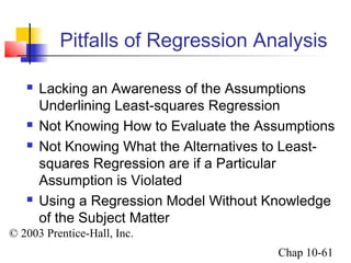Pitfalls of Regression Analysis 
 Lacking an Awareness of the Assumptions 
Underlining Least-squares Regression 
 Not Knowing How to Evaluate the Assumptions 
 Not Knowing What the Alternatives to Least-squares 
© 2003 Prentice-Hall, Inc. 
Chap 10-61 
Regression are if a Particular 
Assumption is Violated 
 Using a Regression Model Without Knowledge 
of the Subject Matter 
 