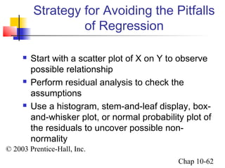 Strategy for Avoiding the Pitfalls 
© 2003 Prentice-Hall, Inc. 
Chap 10-62 
of Regression 
 Start with a scatter plot of X on Y to observe 
possible relationship 
 Perform residual analysis to check the 
assumptions 
 Use a histogram, stem-and-leaf display, box-and- 
whisker plot, or normal probability plot of 
the residuals to uncover possible non-normality 
 