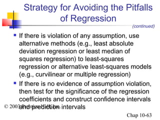 Strategy for Avoiding the Pitfalls 
© 2003 Prentice-Hall, Inc. 
(continued) 
Chap 10-63 
of Regression 
 If there is violation of any assumption, use 
alternative methods (e.g., least absolute 
deviation regression or least median of 
squares regression) to least-squares 
regression or alternative least-squares models 
(e.g., curvilinear or multiple regression) 
 If there is no evidence of assumption violation, 
then test for the significance of the regression 
coefficients and construct confidence intervals 
and prediction intervals 
 