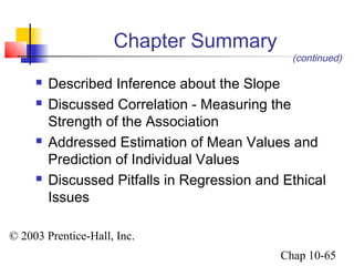 © 2003 Prentice-Hall, Inc. 
(continued) 
Chap 10-65 
Chapter Summary 
 Described Inference about the Slope 
 Discussed Correlation - Measuring the 
Strength of the Association 
 Addressed Estimation of Mean Values and 
Prediction of Individual Values 
 Discussed Pitfalls in Regression and Ethical 
Issues 
